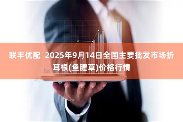 联丰优配  2025年9月14日全国主要批发市场折耳根(鱼腥草)价格行情
