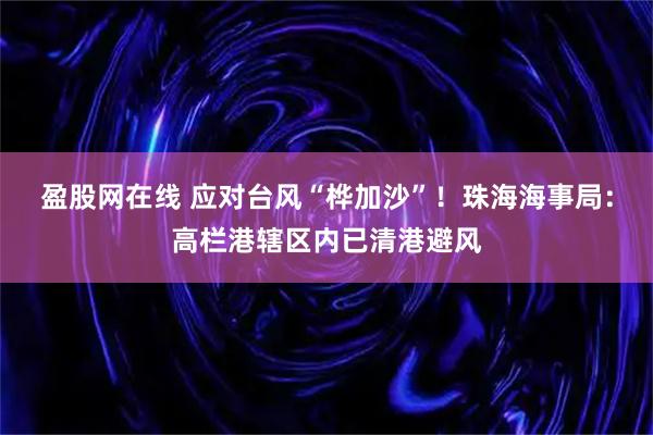 盈股网在线 应对台风“桦加沙”！珠海海事局：高栏港辖区内已清港避风