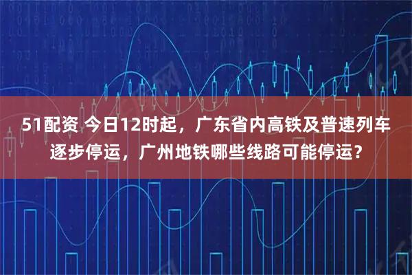 51配资 今日12时起，广东省内高铁及普速列车逐步停运，广州地铁哪些线路可能停运？