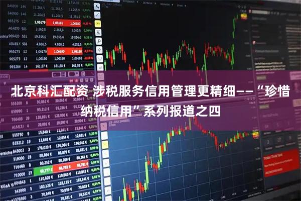 北京科汇配资 涉税服务信用管理更精细——“珍惜纳税信用”系列报道之四