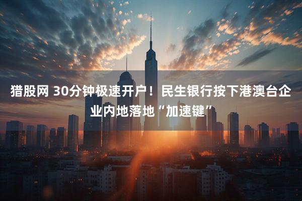 猎股网 30分钟极速开户！民生银行按下港澳台企业内地落地“加速键”