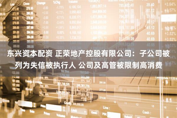 东兴资本配资 正荣地产控股有限公司：子公司被列为失信被执行人 公司及高管被限制高消费