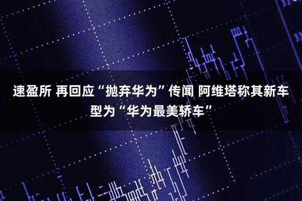 速盈所 再回应“抛弃华为”传闻 阿维塔称其新车型为“华为最美轿车”