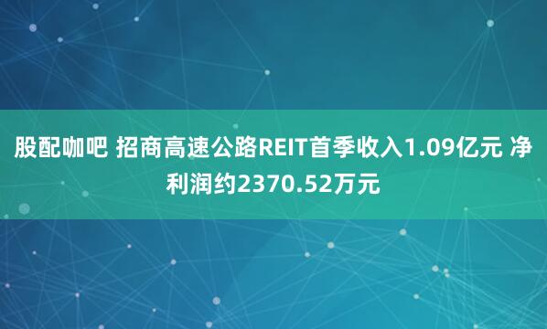 股配咖吧 招商高速公路REIT首季收入1.09亿元 净利润约2370.52万元