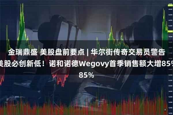 金瑞鼎盛 美股盘前要点 | 华尔街传奇交易员警告美股必创新低！诺和诺德Wegovy首季销售额大增85%
