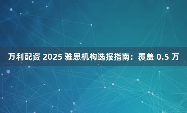 万利配资 2025 雅思机构选报指南：覆盖 0.5 万