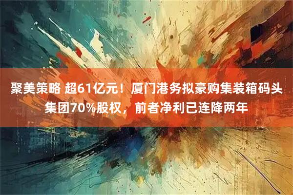 聚美策略 超61亿元！厦门港务拟豪购集装箱码头集团70%股权，前者净利已连降两年