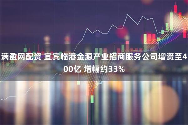 满盈网配资 宜宾临港金源产业招商服务公司增资至400亿 增幅约33%