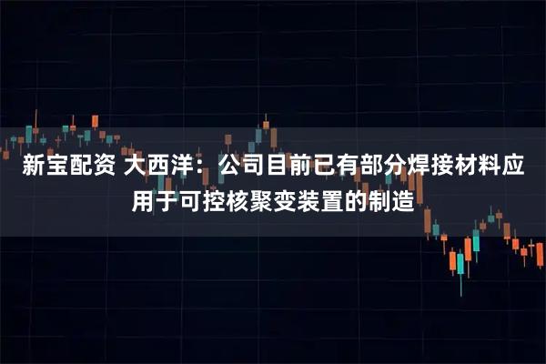 新宝配资 大西洋：公司目前已有部分焊接材料应用于可控核聚变装置的制造
