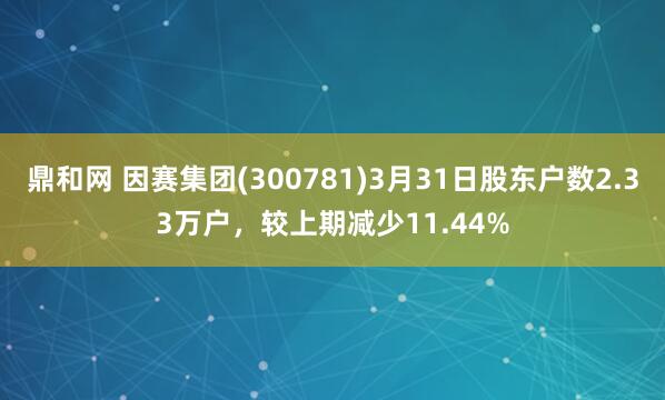 鼎和网 因赛集团(300781)3月31日股东户数2.33万户，较上期减少11.44%