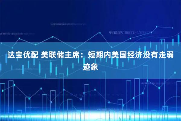 达宝优配 美联储主席：短期内美国经济没有走弱迹象