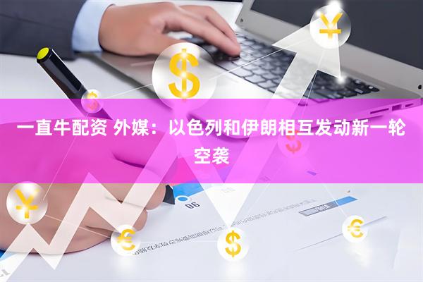 一直牛配资 外媒：以色列和伊朗相互发动新一轮空袭
