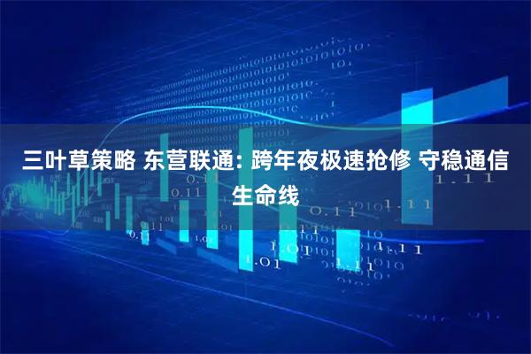 三叶草策略 东营联通: 跨年夜极速抢修 守稳通信生命线