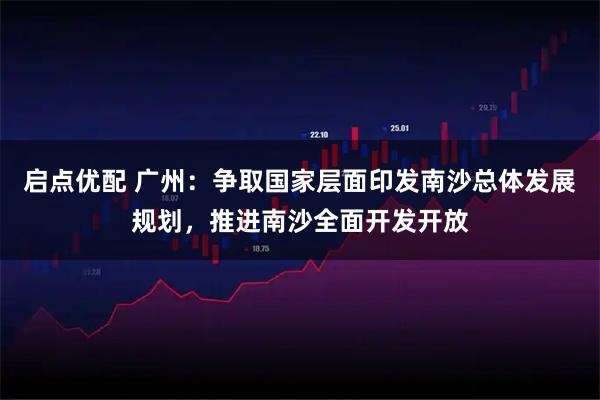 启点优配 广州：争取国家层面印发南沙总体发展规划，推进南沙全面开发开放