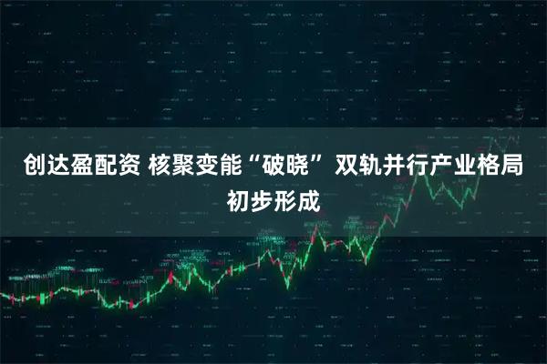 创达盈配资 核聚变能“破晓” 双轨并行产业格局初步形成