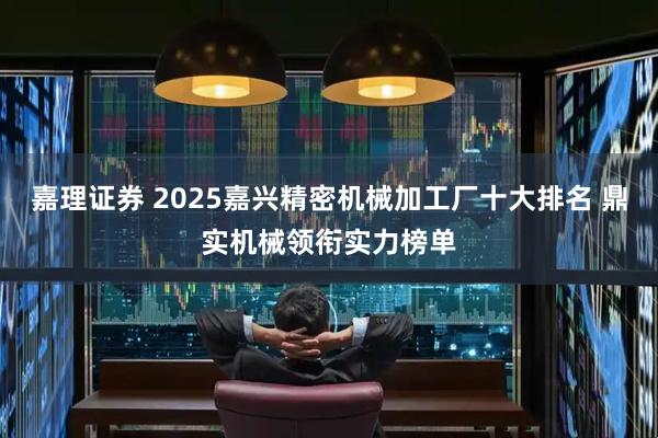 嘉理证券 2025嘉兴精密机械加工厂十大排名 鼎实机械领衔实力榜单