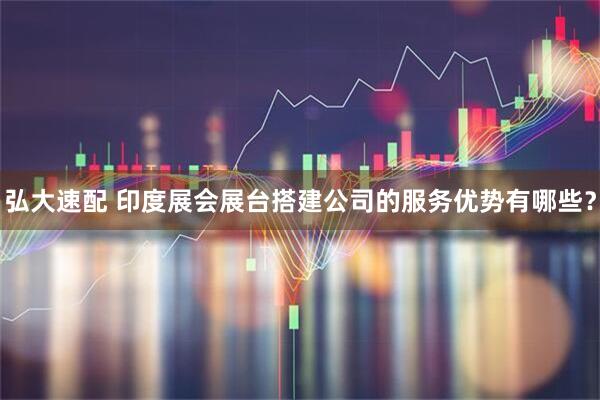 弘大速配 印度展会展台搭建公司的服务优势有哪些？