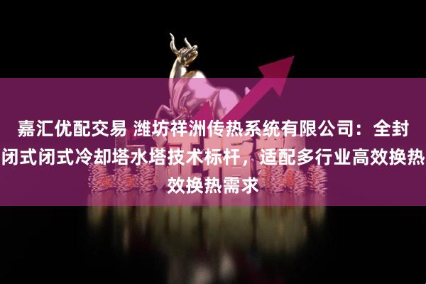 嘉汇优配交易 潍坊祥洲传热系统有限公司：全封闭密闭式闭式冷却塔水塔技术标杆，适配多行业高效换热需求