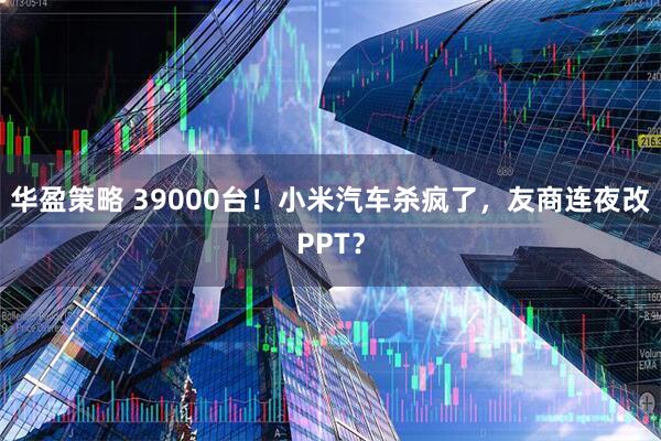 华盈策略 39000台！小米汽车杀疯了，友商连夜改PPT？
