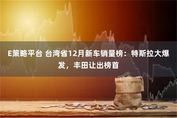E策略平台 台湾省12月新车销量榜：特斯拉大爆发，丰田让出榜首