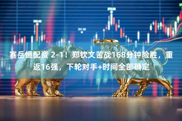 赛岳恒配资 2-1！郑钦文苦战168分钟险胜，重返16强，下轮对手+时间全部确定