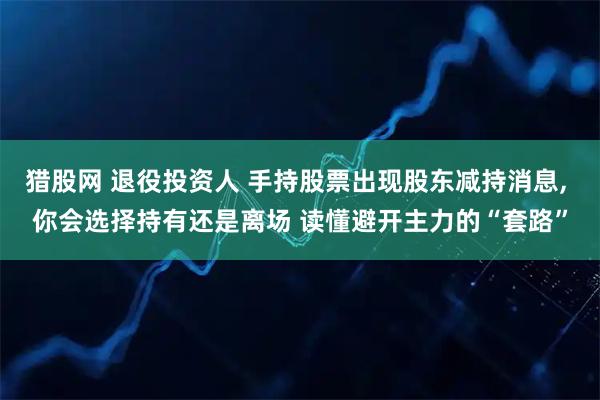 猎股网 退役投资人 手持股票出现股东减持消息, 你会选择持有还是离场 读懂避开主力的“套路”