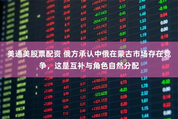 美通美股票配资 俄方承认中俄在蒙古市场存在竞争，这是互补与角色自然分配