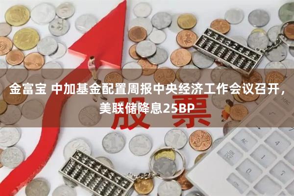 金富宝 中加基金配置周报中央经济工作会议召开，美联储降息25BP