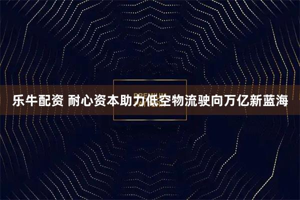 乐牛配资 耐心资本助力低空物流驶向万亿新蓝海