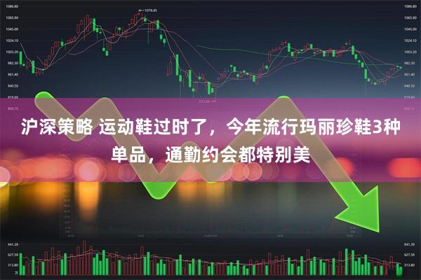 沪深策略 运动鞋过时了，今年流行玛丽珍鞋3种单品，通勤约会都特别美