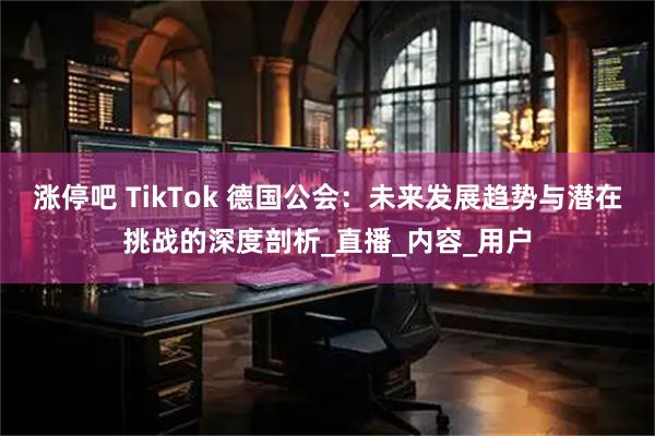 涨停吧 TikTok 德国公会：未来发展趋势与潜在挑战的深度剖析_直播_内容_用户